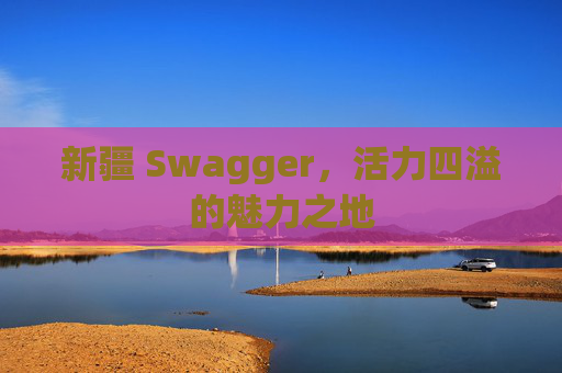 新疆 Swagger，活力四溢的魅力之地